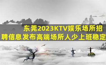 东莞2023KTV娱乐场所招聘信息发布高端场所人少上班稳定